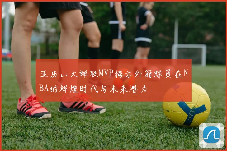 亚历山大蝉联MVP揭示外籍球员在NBA的辉煌时代与未来潜力
