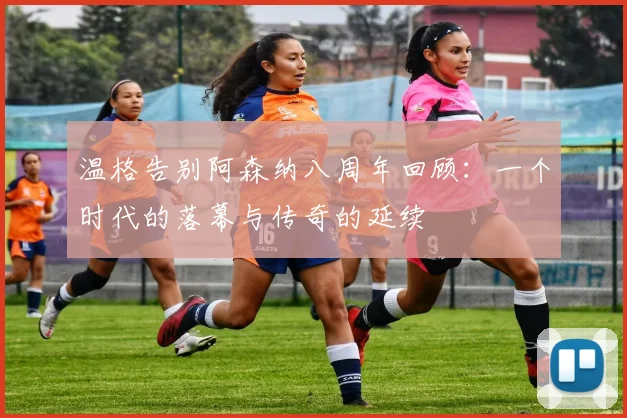 温格告别阿森纳八周年回顾：一个时代的落幕与传奇的延续