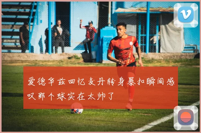 爱德华兹回忆麦丹转身暴扣瞬间感叹那个球实在太帅了