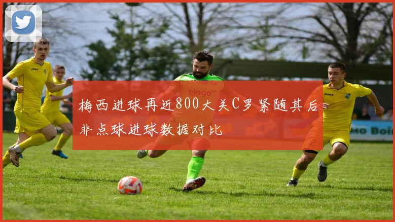 梅西进球再近800大关C罗紧随其后非点球进球数据对比