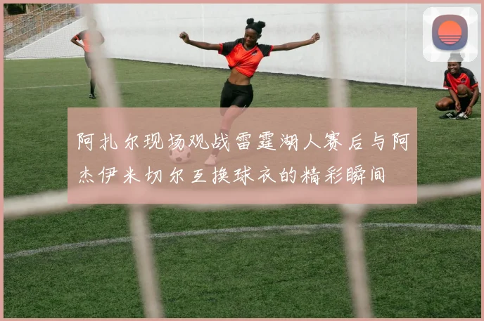 阿扎尔现场观战雷霆湖人赛后与阿杰伊米切尔互换球衣的精彩瞬间