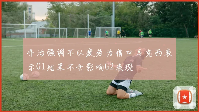 乔治强调不以疲劳为借口马克西表示G1结果不会影响G2表现