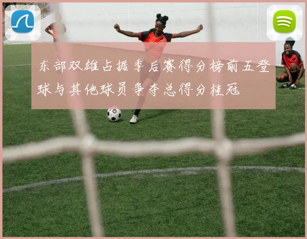 东部双雄占据季后赛得分榜前五登球与其他球员争夺总得分桂冠