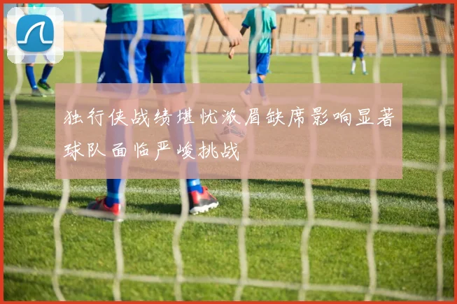独行侠战绩堪忧浓眉缺席影响显著球队面临严峻挑战
