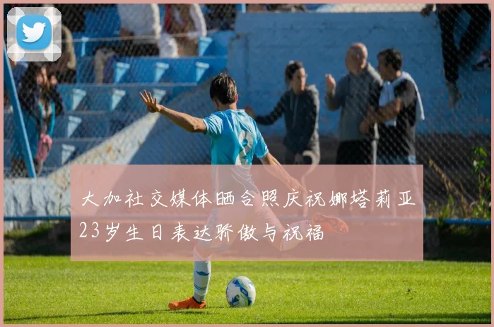 大加社交媒体晒合照庆祝娜塔莉亚23岁生日表达骄傲与祝福