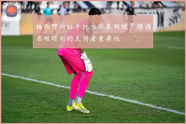 梅西赞科拉平托为现象级球员强调困难时刻的支持者重要性