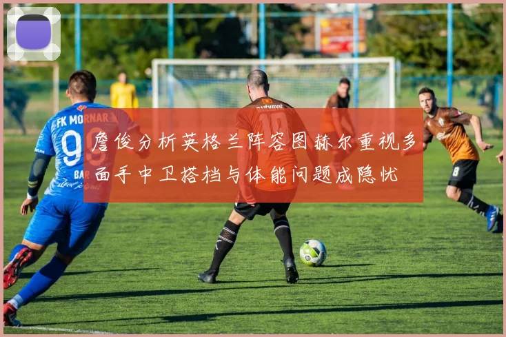 詹俊分析英格兰阵容图赫尔重视多面手中卫搭档与体能问题成隐忧