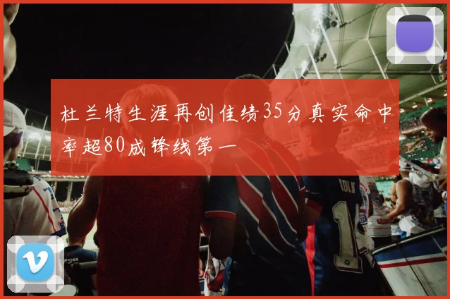 杜兰特生涯再创佳绩35分真实命中率超80成锋线第一