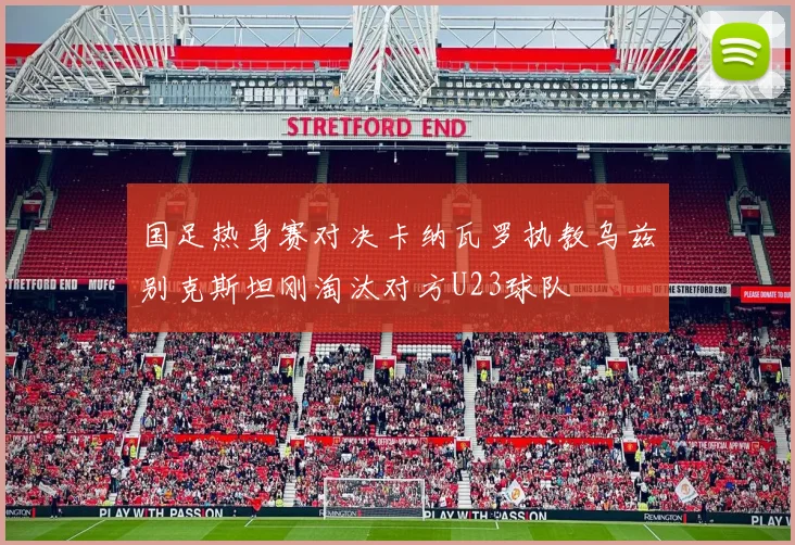 国足热身赛对决卡纳瓦罗执教乌兹别克斯坦刚淘汰对方U23球队