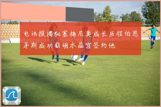 电讯报揭秘塞梅尼奥成长历程伯恩茅斯成功截胡水晶宫签约他