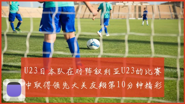U23日本队在对阵叙利亚U23的比赛中取得领先大关友翔第10分钟精彩进球