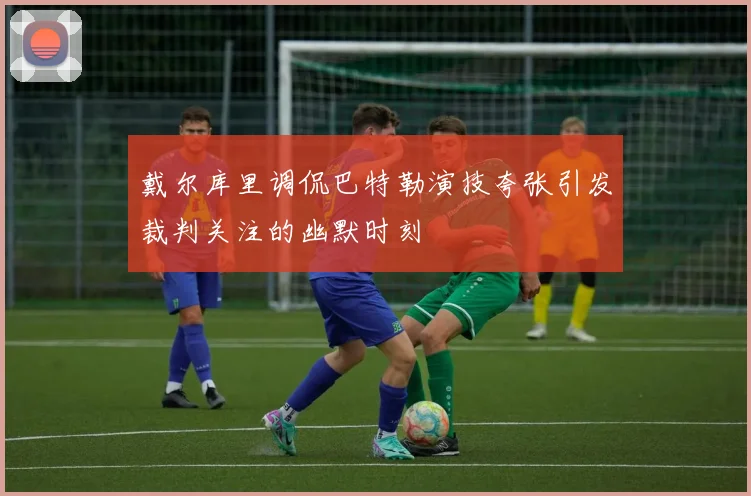 戴尔库里调侃巴特勒演技夸张引发裁判关注的幽默时刻
