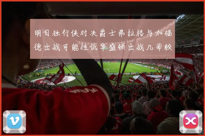 明日独行侠对决爵士弗拉格与加福德出战可能性低华盛顿出战几率较高