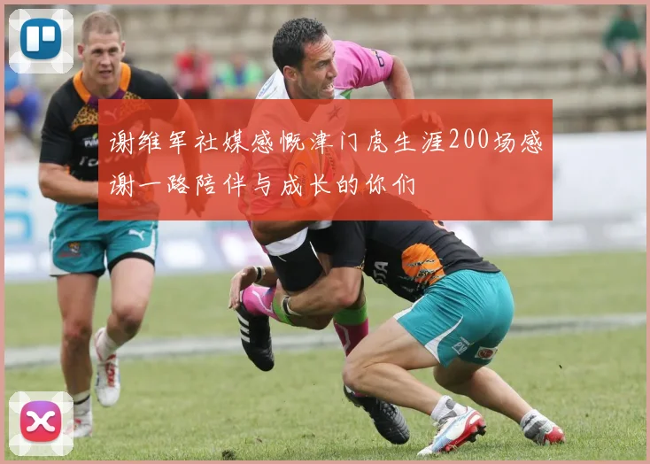 谢维军社媒感慨津门虎生涯200场感谢一路陪伴与成长的你们