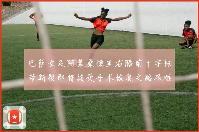 巴萨女足阿莱桑德里右膝前十字韧带断裂即将接受手术恢复之路艰难