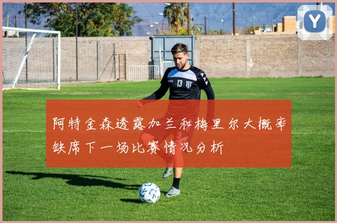 阿特金森透露加兰和梅里尔大概率缺席下一场比赛情况分析