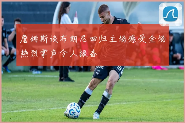 詹姆斯谈布朗尼回归主场感受全场热烈掌声令人振奋