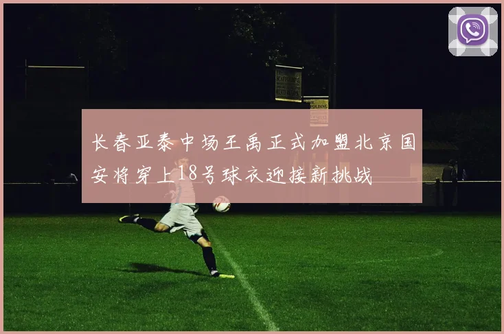 长春亚泰中场王禹正式加盟北京国安将穿上18号球衣迎接新挑战