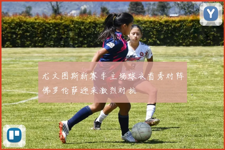 尤文图斯新赛季主场球衣首秀对阵佛罗伦萨迎来激烈对抗