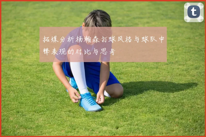 拓媒分析杨瀚森打球风格与球队中锋表现的对比与思考