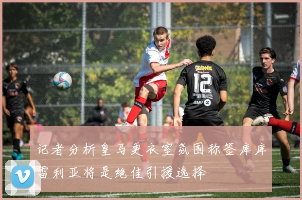 记者分析皇马更衣室氛围称签库库雷利亚将是绝佳引援选择