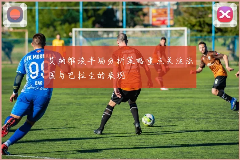 艾纳维谈半场分析策略重点关注法国与巴拉圭的表现