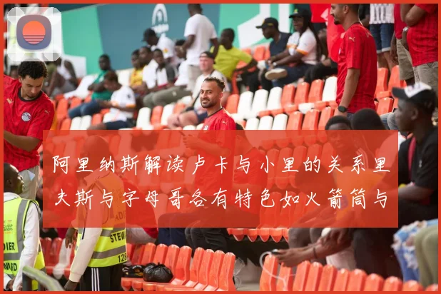 阿里纳斯解读卢卡与小里的关系里夫斯与字母哥各有特色如火箭筒与手枪
