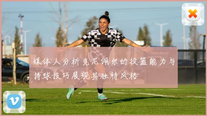 媒体人分析克尼佩尔的投篮能力与持球技巧展现其独特风格