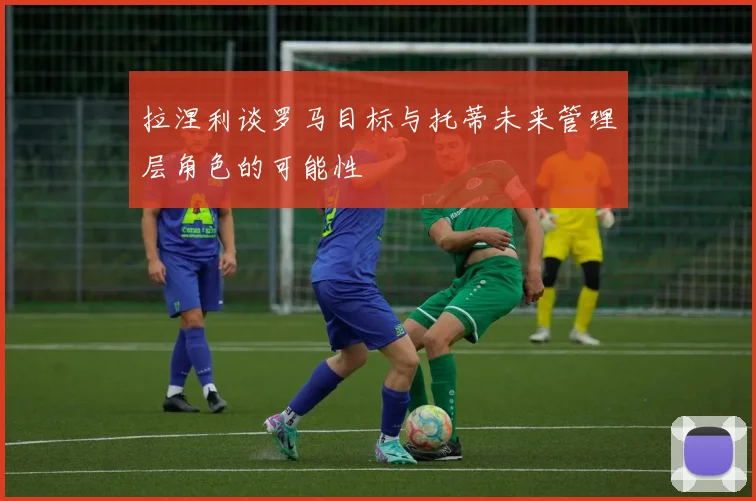 拉涅利谈罗马目标与托蒂未来管理层角色的可能性