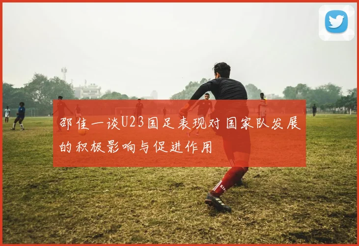 邵佳一谈U23国足表现对国家队发展的积极影响与促进作用